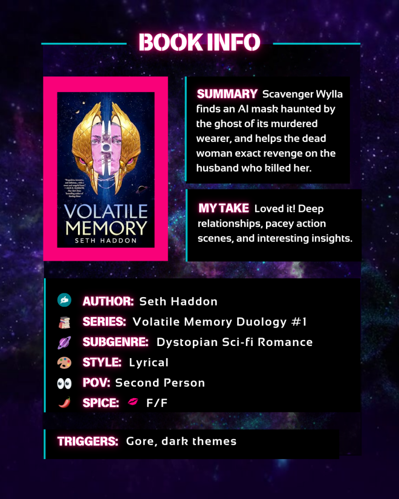 Scavenger Wylla finds an AI mask haunted by the ghost of its murdered wearer, and helps the dead woman exact revenge on the husband who killed her.
Loved it! Deep relationships, pacey action scenes, and interesting insights.
Author Seth Haddon
Series: Volatile Memory Duology #1
Genre: Dystopian Sci-fi Romance
Style: Lyrical
POV: Second Person
Spice level: one, only kissing, F/F