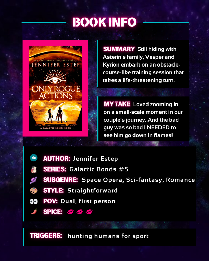Summary: Still hiding with Asterin’s family, Vesper and Kyrion embark on an obstacle-course-like training session that takes a life-threatening turn.
My take: Loved zooming in on a small-scale moment in our couple’s journey. And the bad guy was so bad I NEEDED to see him go down in flames!
Author: Jennifer Estep
Series: Galactic Bonds #5
Subgenre: Space Opera, Sci-fantasy, Romance
Style: Straightforward
POV: Dual, first person